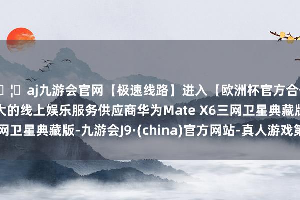 🦄aj九游会官网【极速线路】进入【欧洲杯官方合作网站】华人市场最大的线上娱乐服务供应商华为Mate X6三网卫星典藏版-九游会J9·(china)官方网站-真人游戏第一品牌