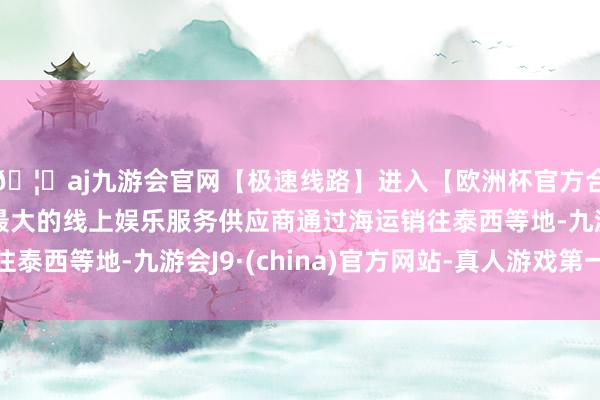 🦄aj九游会官网【极速线路】进入【欧洲杯官方合作网站】华人市场最大的线上娱乐服务供应商通过海运销往泰西等地-九游会J9·(china)官方网站-真人游戏第一品牌