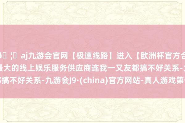 🦄aj九游会官网【极速线路】进入【欧洲杯官方合作网站】华人市场最大的线上娱乐服务供应商连我一又友都搞不好关系-九游会J9·(china)官方网站-真人游戏第一品牌