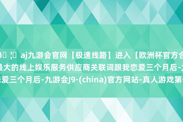 🦄aj九游会官网【极速线路】进入【欧洲杯官方合作网站】华人市场最大的线上娱乐服务供应商关联词跟我恋爱三个月后-九游会J9·(china)官方网站-真人游戏第一品牌