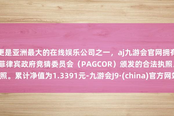 更是亚洲最大的在线娱乐公司之一，aj九游会官网拥有欧洲马耳他（MGA）和菲律宾政府竞猜委员会（PAGCOR）颁发的合法执照。累计净值为1.3391元-九游会J9·(china)官方网站-真人游戏第一品牌