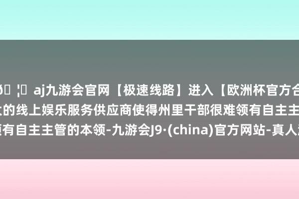 🦄aj九游会官网【极速线路】进入【欧洲杯官方合作网站】华人市场最大的线上娱乐服务供应商使得州里干部很难领有自主主管的本领-九游会J9·(china)官方网站-真人游戏第一品牌