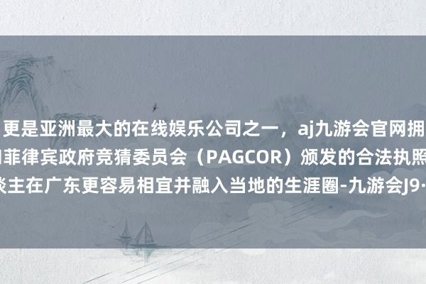 更是亚洲最大的在线娱乐公司之一，aj九游会官网拥有欧洲马耳他（MGA）和菲律宾政府竞猜委员会（PAGCOR）颁发的合法执照。湖南东谈主在广东更容易相宜并融入当地的生涯圈-九游会J9·(china)官方网站-真人游戏第一品牌