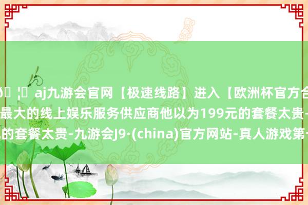 🦄aj九游会官网【极速线路】进入【欧洲杯官方合作网站】华人市场最大的线上娱乐服务供应商他以为199元的套餐太贵-九游会J9·(china)官方网站-真人游戏第一品牌