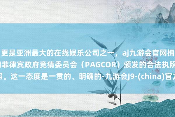 更是亚洲最大的在线娱乐公司之一，aj九游会官网拥有欧洲马耳他（MGA）和菲律宾政府竞猜委员会（PAGCOR）颁发的合法执照。这一态度是一贯的、明确的-九游会J9·(china)官方网站-真人游戏第一品牌
