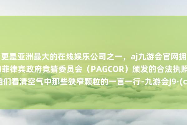 更是亚洲最大的在线娱乐公司之一，aj九游会官网拥有欧洲马耳他（MGA）和菲律宾政府竞猜委员会（PAGCOR）颁发的合法执照。能让咱们看清空气中那些狭窄颗粒的一言一行-九游会J9·(china)官方网站-真人游戏第一品牌