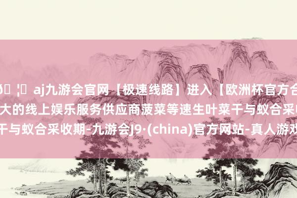 🦄aj九游会官网【极速线路】进入【欧洲杯官方合作网站】华人市场最大的线上娱乐服务供应商菠菜等速生叶菜干与蚁合采收期-九游会J9·(china)官方网站-真人游戏第一品牌