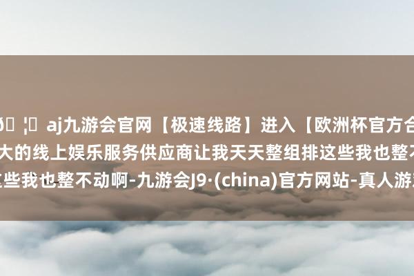 🦄aj九游会官网【极速线路】进入【欧洲杯官方合作网站】华人市场最大的线上娱乐服务供应商让我天天整组排这些我也整不动啊-九游会J9·(china)官方网站-真人游戏第一品牌