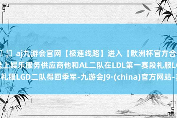 🦄aj九游会官网【极速线路】进入【欧洲杯官方合作网站】华人市场最大的线上娱乐服务供应商他和AL二队在LDL第一赛段礼服LGD二队得回季军-九游会J9·(china)官方网站-真人游戏第一品牌