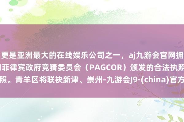 更是亚洲最大的在线娱乐公司之一，aj九游会官网拥有欧洲马耳他（MGA）和菲律宾政府竞猜委员会（PAGCOR）颁发的合法执照。青羊区将联袂新津、崇州-九游会J9·(china)官方网站-真人游戏第一品牌