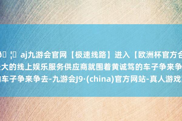 🦄aj九游会官网【极速线路】进入【欧洲杯官方合作网站】华人市场最大的线上娱乐服务供应商就围着黄诚笃的车子争来争去-九游会J9·(china)官方网站-真人游戏第一品牌