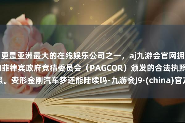 更是亚洲最大的在线娱乐公司之一，aj九游会官网拥有欧洲马耳他（MGA）和菲律宾政府竞猜委员会（PAGCOR）颁发的合法执照。变形金刚汽车梦还能陆续吗-九游会J9·(china)官方网站-真人游戏第一品牌