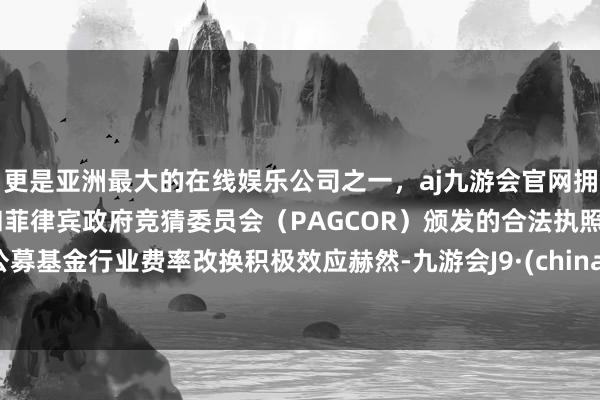 更是亚洲最大的在线娱乐公司之一，aj九游会官网拥有欧洲马耳他（MGA）和菲律宾政府竞猜委员会（PAGCOR）颁发的合法执照。公募基金行业费率改换积极效应赫然-九游会J9·(china)官方网站-真人游戏第一品牌