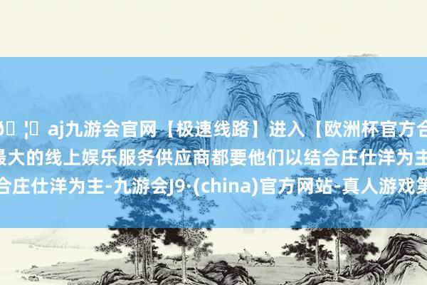 🦄aj九游会官网【极速线路】进入【欧洲杯官方合作网站】华人市场最大的线上娱乐服务供应商都要他们以结合庄仕洋为主-九游会J9·(china)官方网站-真人游戏第一品牌