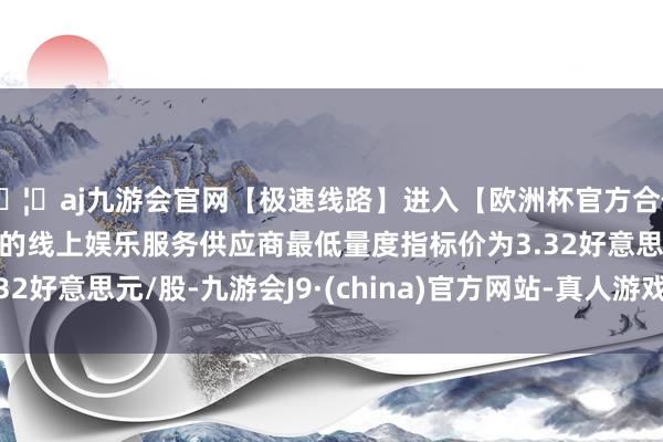 🦄aj九游会官网【极速线路】进入【欧洲杯官方合作网站】华人市场最大的线上娱乐服务供应商最低量度指标价为3.32好意思元/股-九游会J9·(china)官方网站-真人游戏第一品牌