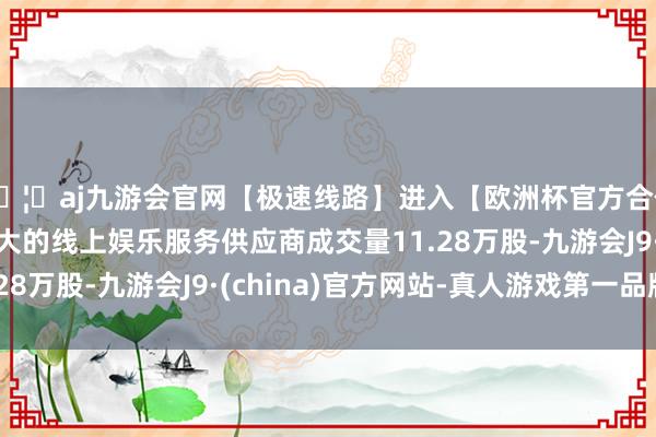 🦄aj九游会官网【极速线路】进入【欧洲杯官方合作网站】华人市场最大的线上娱乐服务供应商成交量11.28万股-九游会J9·(china)官方网站-真人游戏第一品牌