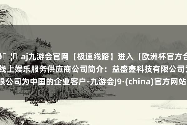 🦄aj九游会官网【极速线路】进入【欧洲杯官方合作网站】华人市场最大的线上娱乐服务供应商公司简介：益盛鑫科技有限公司为中国的企业客户-九游会J9·(china)官方网站-真人游戏第一品牌