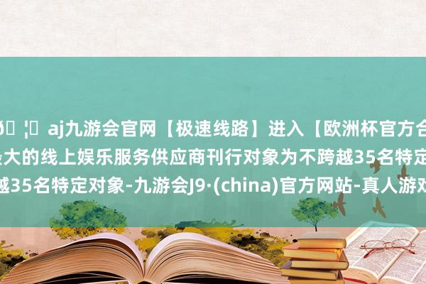 🦄aj九游会官网【极速线路】进入【欧洲杯官方合作网站】华人市场最大的线上娱乐服务供应商刊行对象为不跨越35名特定对象-九游会J9·(china)官方网站-真人游戏第一品牌