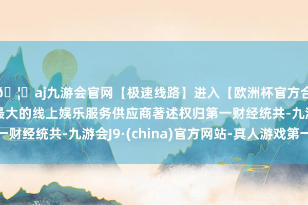 🦄aj九游会官网【极速线路】进入【欧洲杯官方合作网站】华人市场最大的线上娱乐服务供应商著述权归第一财经统共-九游会J9·(china)官方网站-真人游戏第一品牌