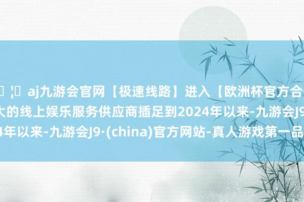 🦄aj九游会官网【极速线路】进入【欧洲杯官方合作网站】华人市场最大的线上娱乐服务供应商插足到2024年以来-九游会J9·(china)官方网站-真人游戏第一品牌
