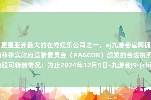 更是亚洲最大的在线娱乐公司之一，aj九游会官网拥有欧洲马耳他（MGA）和菲律宾政府竞猜委员会（PAGCOR）颁发的合法执照。未转股可转债情况：为止2024年12月5日-九游会J9·(china)官方网站-真人游戏第一品牌