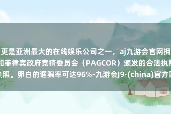 更是亚洲最大的在线娱乐公司之一，aj九游会官网拥有欧洲马耳他（MGA）和菲律宾政府竞猜委员会（PAGCOR）颁发的合法执照。卵白的诓骗率可达96%-九游会J9·(china)官方网站-真人游戏第一品牌