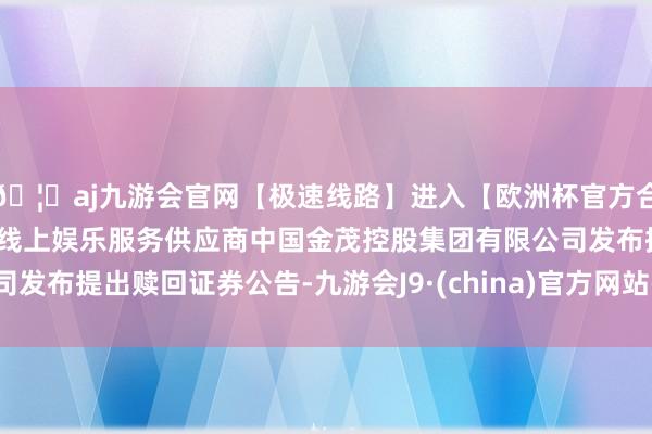 🦄aj九游会官网【极速线路】进入【欧洲杯官方合作网站】华人市场最大的线上娱乐服务供应商中国金茂控股集团有限公司发布提出赎回证券公告-九游会J9·(china)官方网站-真人游戏第一品牌