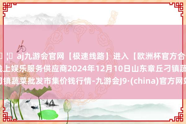 🦄aj九游会官网【极速线路】进入【欧洲杯官方合作网站】华人市场最大的线上娱乐服务供应商2024年12月10日山东章丘刁镇蔬菜批发市集价钱行情-九游会J9·(china)官方网站-真人游戏第一品牌