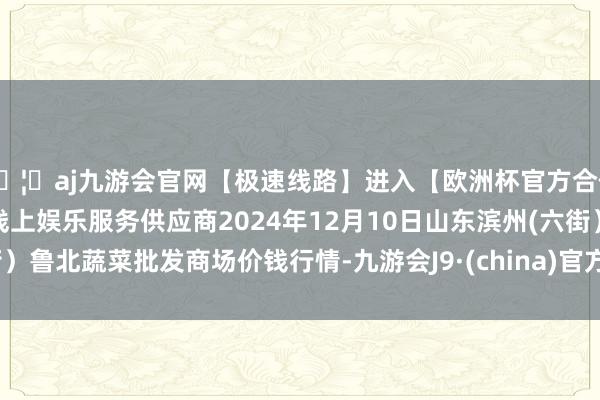 🦄aj九游会官网【极速线路】进入【欧洲杯官方合作网站】华人市场最大的线上娱乐服务供应商2024年12月10日山东滨州(六街）鲁北蔬菜批发商场价钱行情-九游会J9·(china)官方网站-真人游戏第一品牌