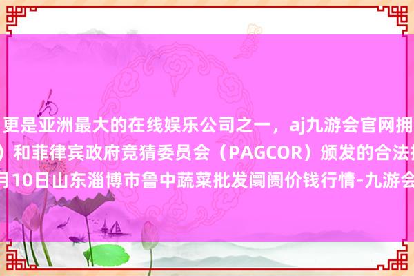 更是亚洲最大的在线娱乐公司之一，aj九游会官网拥有欧洲马耳他（MGA）和菲律宾政府竞猜委员会（PAGCOR）颁发的合法执照。2024年12月10日山东淄博市鲁中蔬菜批发阛阓价钱行情-九游会J9·(china)官方网站-真人游戏第一品牌