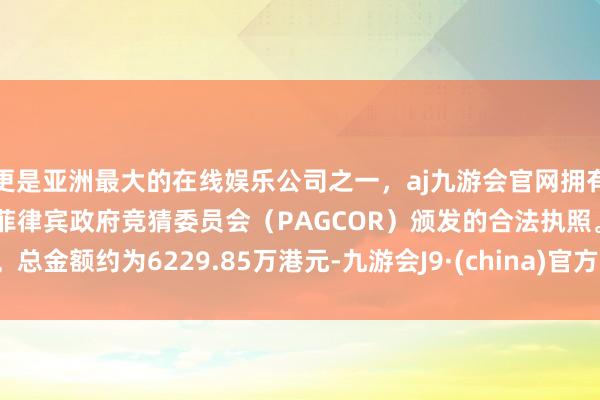 更是亚洲最大的在线娱乐公司之一，aj九游会官网拥有欧洲马耳他（MGA）和菲律宾政府竞猜委员会（PAGCOR）颁发的合法执照。总金额约为6229.85万港元-九游会J9·(china)官方网站-真人游戏第一品牌