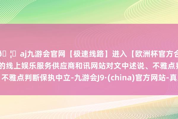 🦄aj九游会官网【极速线路】进入【欧洲杯官方合作网站】华人市场最大的线上娱乐服务供应商和讯网站对文中述说、不雅点判断保执中立-九游会J9·(china)官方网站-真人游戏第一品牌