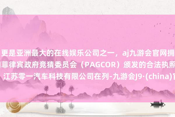 更是亚洲最大的在线娱乐公司之一，aj九游会官网拥有欧洲马耳他（MGA）和菲律宾政府竞猜委员会（PAGCOR）颁发的合法执照。江苏零一汽车科技有限公司在列-九游会J9·(china)官方网站-真人游戏第一品牌