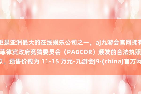 更是亚洲最大的在线娱乐公司之一，aj九游会官网拥有欧洲马耳他（MGA）和菲律宾政府竞猜委员会（PAGCOR）颁发的合法执照。预售价钱为 11-15 万元-九游会J9·(china)官方网站-真人游戏第一品牌