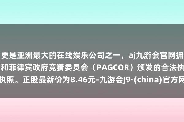 更是亚洲最大的在线娱乐公司之一，aj九游会官网拥有欧洲马耳他（MGA）和菲律宾政府竞猜委员会（PAGCOR）颁发的合法执照。正股最新价为8.46元-九游会J9·(china)官方网站-真人游戏第一品牌