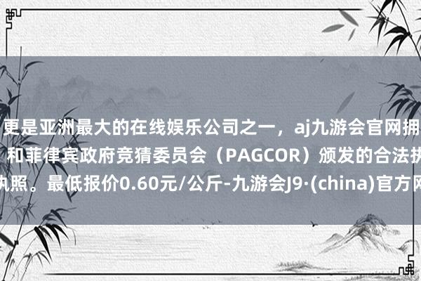 更是亚洲最大的在线娱乐公司之一，aj九游会官网拥有欧洲马耳他（MGA）和菲律宾政府竞猜委员会（PAGCOR）颁发的合法执照。最低报价0.60元/公斤-九游会J9·(china)官方网站-真人游戏第一品牌