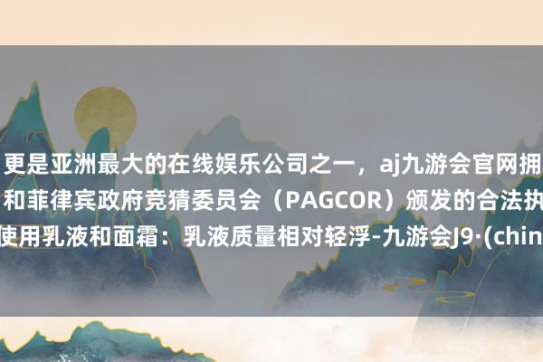 更是亚洲最大的在线娱乐公司之一，aj九游会官网拥有欧洲马耳他（MGA）和菲律宾政府竞猜委员会（PAGCOR）颁发的合法执照。- 使用乳液和面霜：乳液质量相对轻浮-九游会J9·(china)官方网站-真人游戏第一品牌