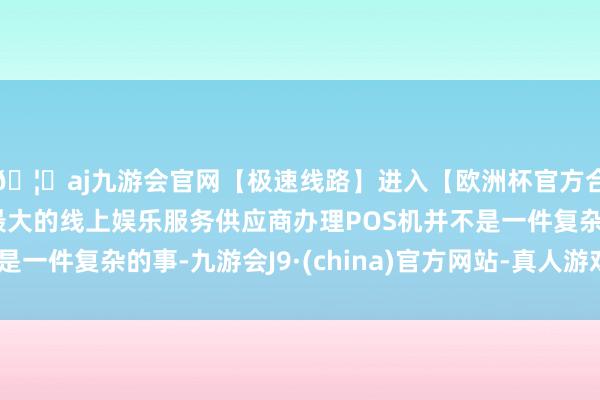 🦄aj九游会官网【极速线路】进入【欧洲杯官方合作网站】华人市场最大的线上娱乐服务供应商办理POS机并不是一件复杂的事-九游会J9·(china)官方网站-真人游戏第一品牌
