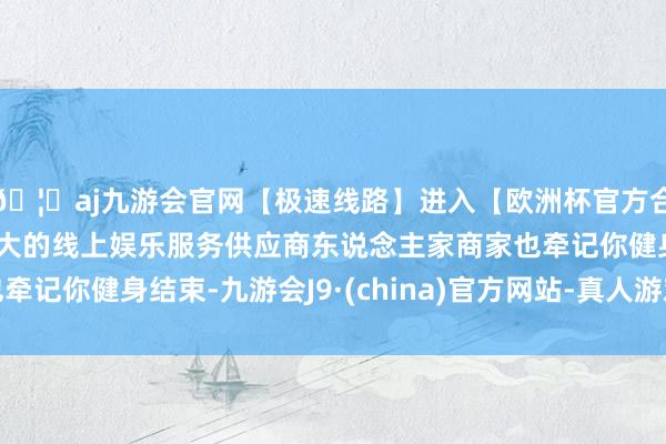 🦄aj九游会官网【极速线路】进入【欧洲杯官方合作网站】华人市场最大的线上娱乐服务供应商东说念主家商家也牵记你健身结束-九游会J9·(china)官方网站-真人游戏第一品牌
