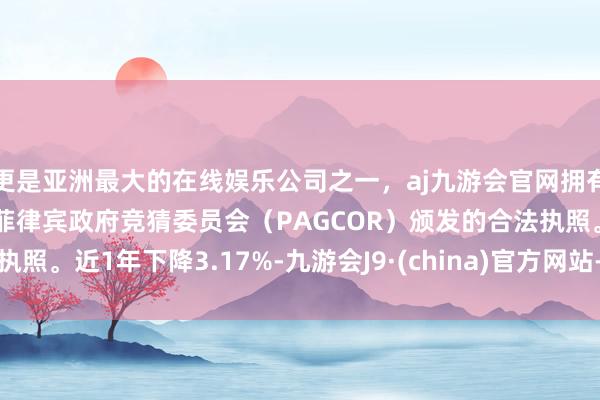 更是亚洲最大的在线娱乐公司之一，aj九游会官网拥有欧洲马耳他（MGA）和菲律宾政府竞猜委员会（PAGCOR）颁发的合法执照。近1年下降3.17%-九游会J9·(china)官方网站-真人游戏第一品牌