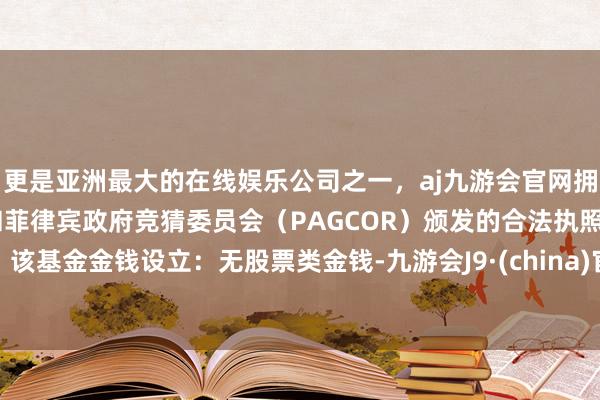 更是亚洲最大的在线娱乐公司之一，aj九游会官网拥有欧洲马耳他（MGA）和菲律宾政府竞猜委员会（PAGCOR）颁发的合法执照。该基金金钱设立：无股票类金钱-九游会J9·(china)官方网站-真人游戏第一品牌
