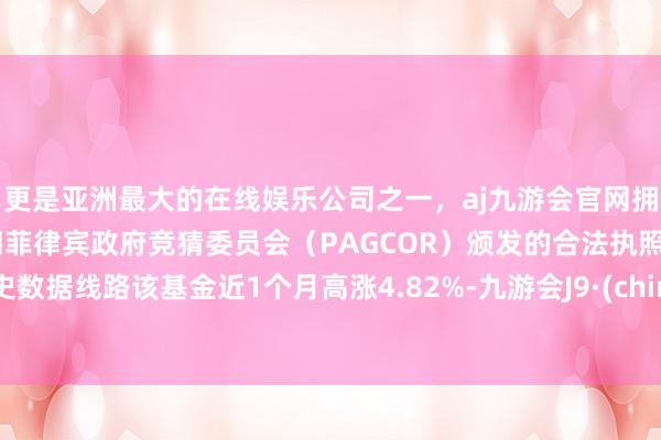 更是亚洲最大的在线娱乐公司之一，aj九游会官网拥有欧洲马耳他（MGA）和菲律宾政府竞猜委员会（PAGCOR）颁发的合法执照。历史数据线路该基金近1个月高涨4.82%-九游会J9·(china)官方网站-真人游戏第一品牌