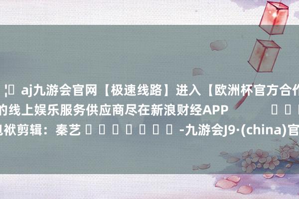 🦄aj九游会官网【极速线路】进入【欧洲杯官方合作网站】华人市场最大的线上娱乐服务供应商尽在新浪财经APP            						包袱剪辑：秦艺 							-九游会J9·(china)官方网站-真人游戏第一品牌