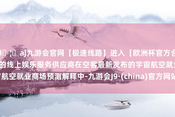 🦄aj九游会官网【极速线路】进入【欧洲杯官方合作网站】华人市场最大的线上娱乐服务供应商　　在空客最新发布的宇宙航空就业商场预测解释中-九游会J9·(china)官方网站-真人游戏第一品牌