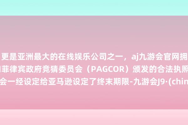 更是亚洲最大的在线娱乐公司之一，aj九游会官网拥有欧洲马耳他（MGA）和菲律宾政府竞猜委员会（PAGCOR）颁发的合法执照。工会一经设定给亚马逊设定了终末期限-九游会J9·(china)官方网站-真人游戏第一品牌