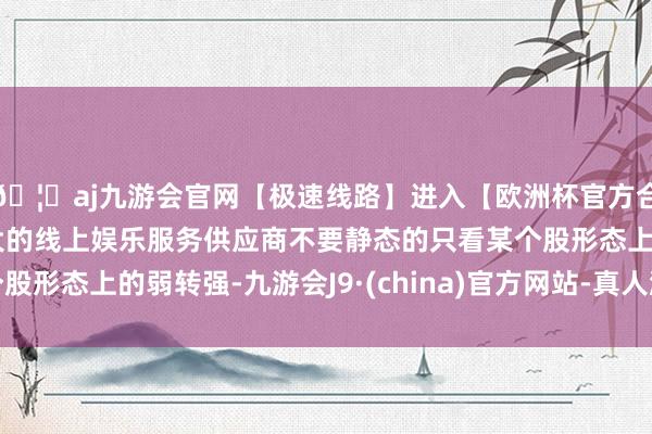 🦄aj九游会官网【极速线路】进入【欧洲杯官方合作网站】华人市场最大的线上娱乐服务供应商不要静态的只看某个股形态上的弱转强-九游会J9·(china)官方网站-真人游戏第一品牌