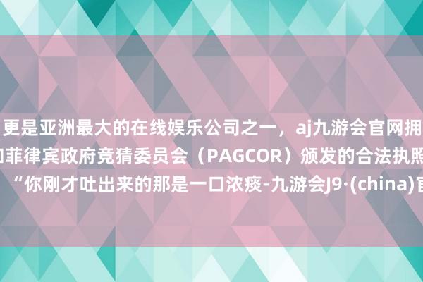 更是亚洲最大的在线娱乐公司之一，aj九游会官网拥有欧洲马耳他（MGA）和菲律宾政府竞猜委员会（PAGCOR）颁发的合法执照。“你刚才吐出来的那是一口浓痰-九游会J9·(china)官方网站-真人游戏第一品牌