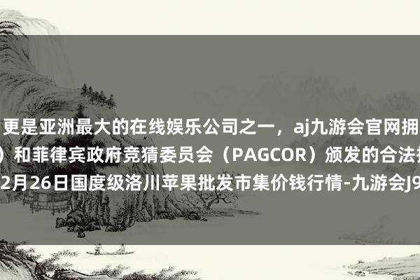 更是亚洲最大的在线娱乐公司之一，aj九游会官网拥有欧洲马耳他（MGA）和菲律宾政府竞猜委员会（PAGCOR）颁发的合法执照。2024年12月26日国度级洛川苹果批发市集价钱行情-九游会J9·(china)官方网站-真人游戏第一品牌