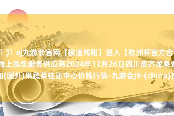 🦄aj九游会官网【极速线路】进入【欧洲杯官方合作网站】华人市场最大的线上娱乐服务供应商2024年12月26日四川成齐龙泉聚和(国外)果蔬菜往还中心价钱行情-九游会J9·(china)官方网站-真人游戏第一品牌