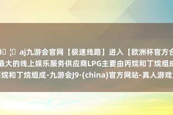 🦄aj九游会官网【极速线路】进入【欧洲杯官方合作网站】华人市场最大的线上娱乐服务供应商LPG主要由丙烷和丁烷组成-九游会J9·(china)官方网站-真人游戏第一品牌